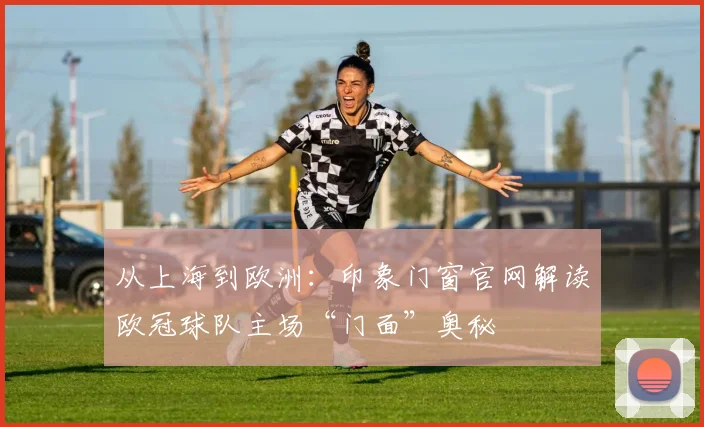 从上海到欧洲：印象门窗官网解读欧冠球队主场“门面”奥秘