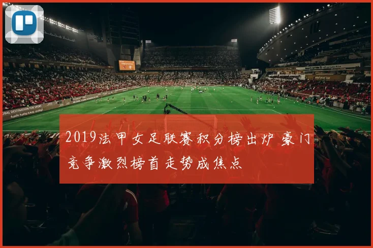 2019法甲女足联赛积分榜出炉 豪门竞争激烈榜首走势成焦点