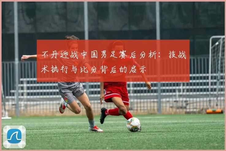 不丹迎战中国男足赛后分析：技战术执行与比分背后的启示