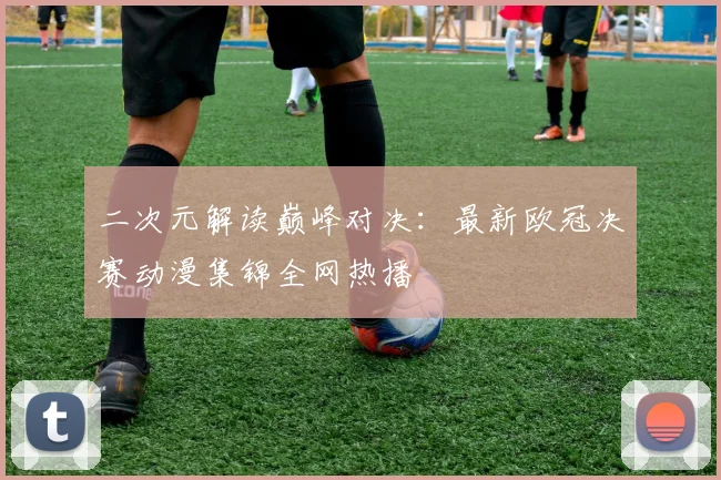 二次元解读巅峰对决：最新欧冠决赛动漫集锦全网热播