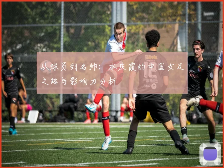 从球员到名帅：水庆霞的中国女足之路与影响力分析