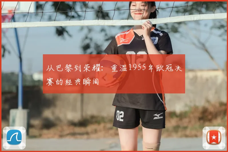 从巴黎到荣耀：重温1955年欧冠决赛的经典瞬间