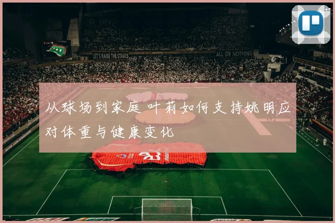 从球场到家庭 叶莉如何支持姚明应对体重与健康变化