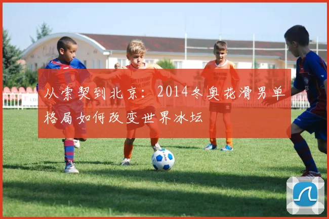 从索契到北京：2014冬奥花滑男单格局如何改变世界冰坛