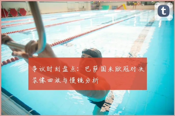 争议时刻盘点：巴萨国米欧冠对决录像回放与慢镜分析