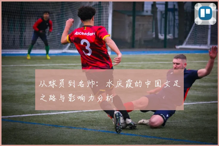 从球员到名帅：水庆霞的中国女足之路与影响力分析