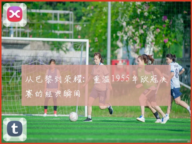 从巴黎到荣耀：重温1955年欧冠决赛的经典瞬间