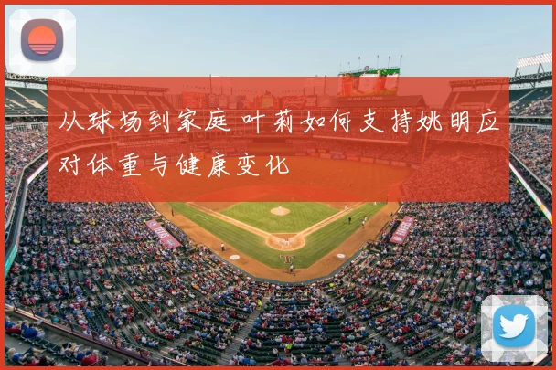 从球场到家庭 叶莉如何支持姚明应对体重与健康变化