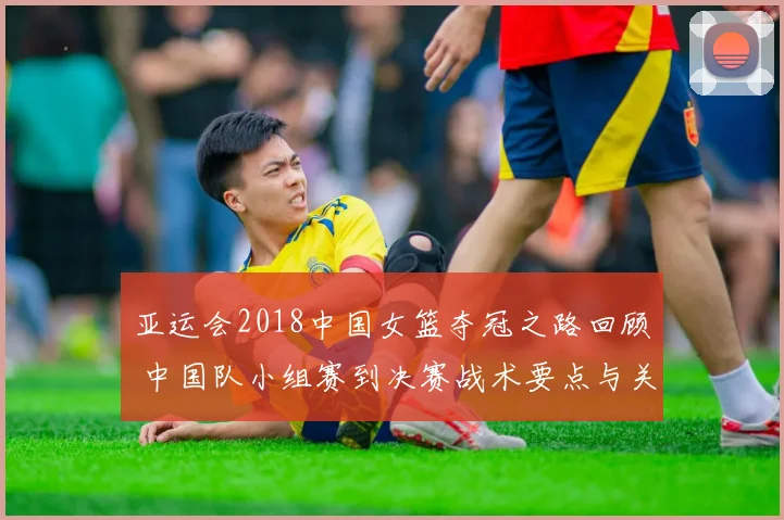 亚运会2018中国女篮夺冠之路回顾 中国队小组赛到决赛战术要点与关键得分