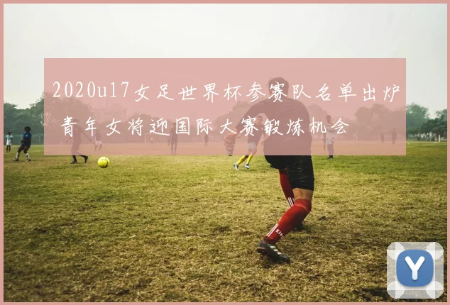 2020u17女足世界杯参赛队名单出炉 青年女将迎国际大赛锻炼机会
