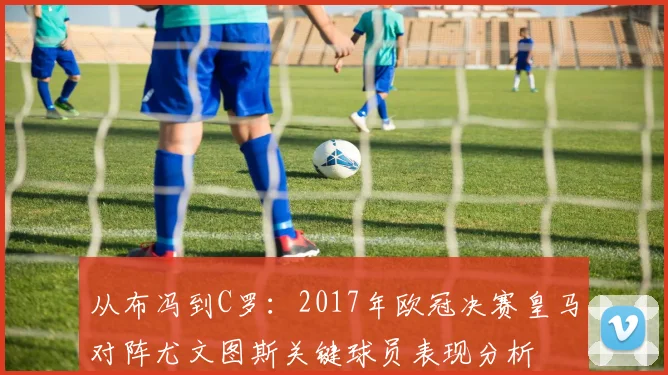 从布冯到C罗：2017年欧冠决赛皇马对阵尤文图斯关键球员表现分析